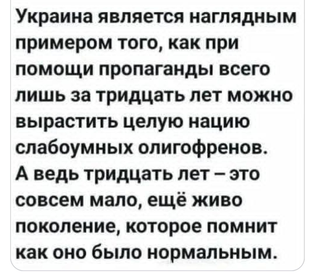 Украина является наглядным примером того, как при помощи пропаганды всего лишь за тридцать лет можно вырасти целую нацию слабоуумных олигофренов. А ведь тридцать лет — это совсем мало, ещё живо поколение, которое помнит как оно было нормальным.