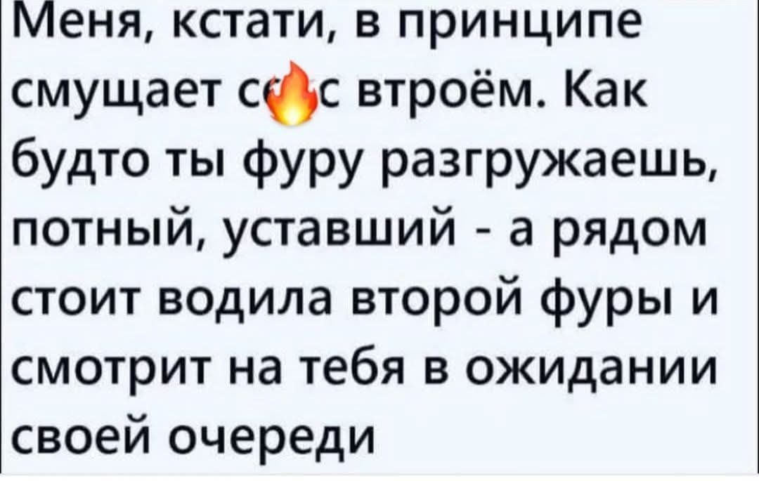 Меня, кстати, в принципе смущает со втроём. Как будто ты фуру разгружaешь, потный, усталый - а рядом стоит водила второй фуры и смотрит на тебя в ожидании своей очереди