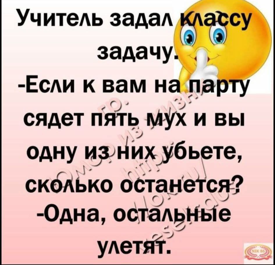 Учитель задал классy задачу - Если к вам на парту сядет пять мух и вы одну из них убьёте, сколько останется? - Одна, остальные улетят.
