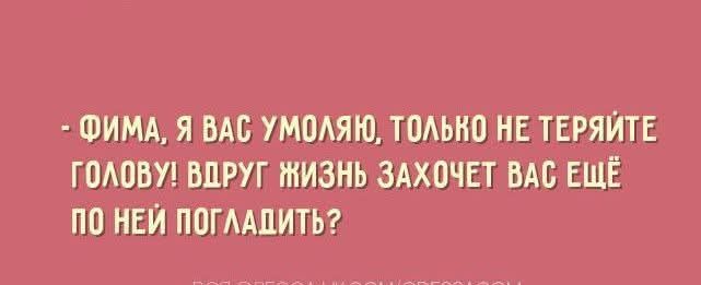 - ФИМА, Я ВАС УМОЛЯЮ, ТОЛЬКО НЕ ТЕРЯЙТЕ ГОЛОВУ! ВДРУГ ЖИЗНЬ ЗАХОЧЕТ ВАС ЕЩЕ ПО НЕЙ ПОГЛАДИТЬ?