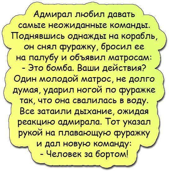 Адмирал любил давать самые неожиданные команды. Поднявшись однажды на корабль, он снял фуражку, бросил её на палубу и объявил матросам: - Это бомба. Ваши действия? Один молодой матрос, не долго думая, ударил ногой по фуражке так, что она свалилась в воду. Все затаили дыхание, ожидая реакцию адмирала. Тот указал рукой на плавающую фуражку и дал новую команду: - Человек за бортом!