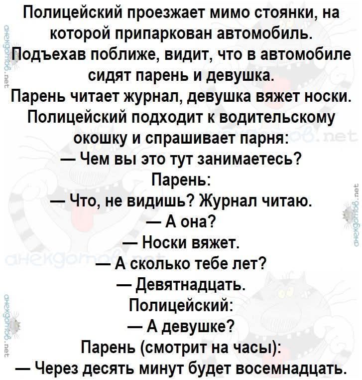 Полицейский проезжает мимо стоянки, на которой припаркован автомобиль. Подъезжая ближе, видит, что в машине сидят парень и девушка. Парень держит журнал, девушка вяжет носки. Полицейский подходит к водительскому окну и спрашивает парня: — Чем вы это тут занимаетесь? — Что, не видишь? Журнал читаю. — А она? — Носки вяжет. — А сколько тебе лет? — Девятнадцать. Полицейский: — А девушке? — Через десять минут будет восемнадцать.
