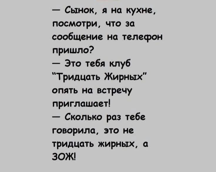 — Сынок, я на кухне, посмотри, что за сообщение на телефон пришло?\n— Это тебя клуб “Тридцать Жирных” опять на встречу приглашает!\n— Сколько раз тебе говорил, это не тридцать жирных, а ЗОЖ!
