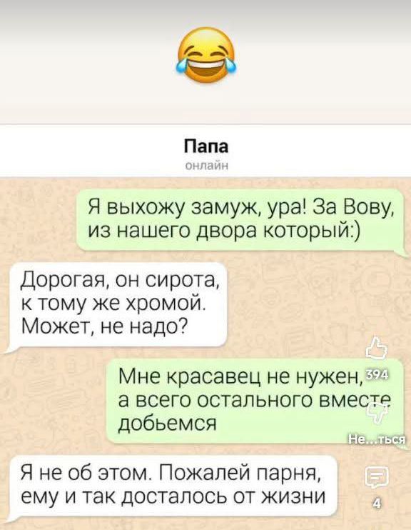 😂
Папа онлайн

Я выхожу замуж, ура! За Вову, из нашего двора который:)

Дорогая, он сирота, к тому же хромой. Может, не надо?

Мне красавец не нужен, а всего остального вместе добьемся

Я не об этом. Пожалей парня, ему и так досталось от жизни