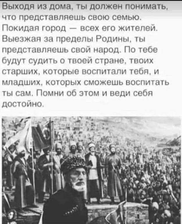 Выходя из дома, ты должен понимать, что представляешь свою семью. Покидая город — всех его жителей. Выезжая за пределы Родины, ты представляешь свой народ. По тебе будут судить о твоей стране, твоих старших, которые воспитали тебя, и младших, которым сможешь воспитать ты сам. Помни об этом и веди себя достойно.