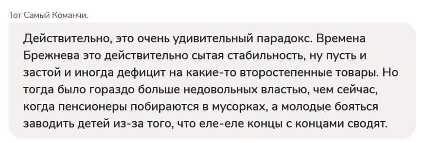 Действительно, это очень удивительный парадокс. Время Брежнева это действительно сбятая стабильность, но пуст и застой и иногда дефицит на какие-то второстепенные товары. Но тогда было гораздо больше недовольных властью, чем сейчас, когда пенсионеры собираются в мусорках, а молодые бояться заводить детей из-за того, что еле-еле концы с концами сводят.
