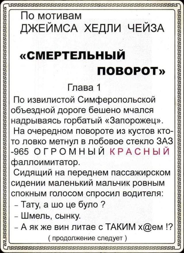 По мотивам ДЖЕЙМСА ХЕДЛИ ЧЕЙЗА «СМЕРТЕЛЬНЫЙ ПОВОРОТ» Глава 1 По извилистой Симферопольской объездной дороге бешено мчался старый «Запорожец». На очередном повороте из кустов вылетел красный фаллоимитатор. Сидящий на переднем пассажирском сидении мальчик спросил: - Тату, а шо це було? - Шмель, сынку. - А як же вин лите с ТАКИМ x@ем!? (продолжение следует)