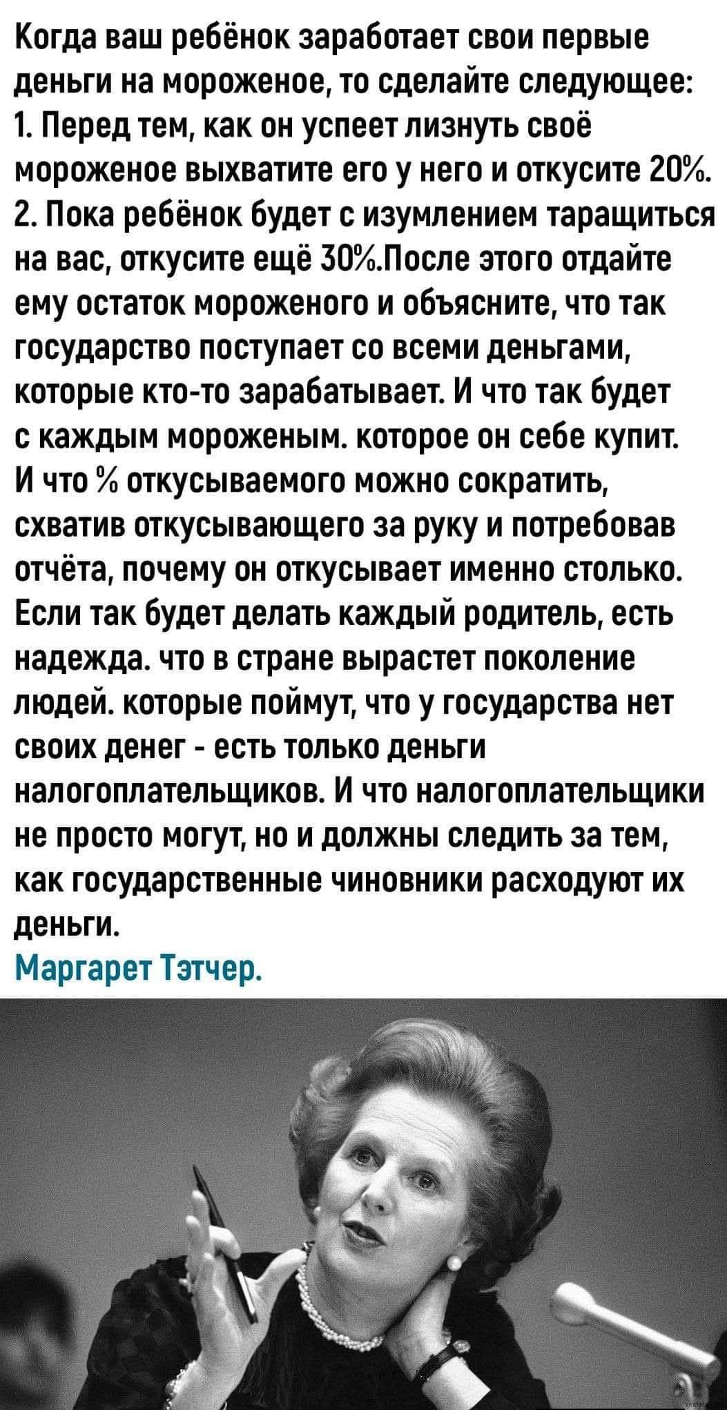 Когда ваш ребёнок заработает свои первые деньги на мороженое, то сделайте следующее: 1. Перед тем, как он успеет лизнуть своё мороженое, выхватите его у него и откусите 20%. 2. Пока ребёнок будет с изумлением тащиться на вас, откусите ещё 30%. Затем объясните, что так государство поступает со всеми деньгами, которые кто-то зарабатывает. Маргарет Тэтчер.