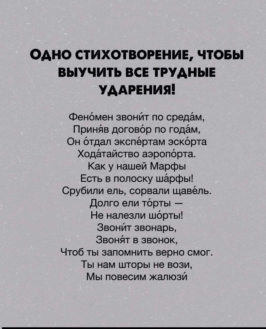 ОДНО СТИХОТВОРЕНИЕ, ЧТОБЫ ВЫУЧИТЬ ВСЕ ТРУДНЫЕ УДАРЕНИЯ! Феномен звонит по средам, приняв договор по годам. Он отдал экспертам эскорта ходатайство аэропорта. Как у нашей Марфы есть в полоску шарфы! Срубили ель, сорвали щавель. Долго ели торты – не налезли шорты! Звонит звоночь, звонит в звонок, чтоб ты запомнил верно смог. Ты нам шторы не вози, мы повесим жалюзи