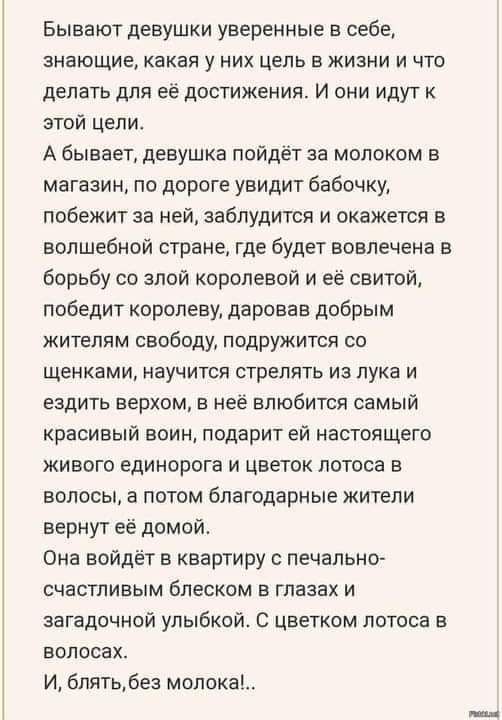 Бывают девушки уверенные в себе, знающие, какая у них цель в жизни и что делать для её достижения. И они идут к этой цели. А бывает, девушка пойдёт за молоком в магазин, по дороге увидит бабочку, побежит за неё, заблудится и окажется в волшебной стране, где будет вовлечена в борьбу со злой королевой и её свитой, победит королеву, даровав добрым жителям свободу, подружится со щенками, научится стрелять из лука и ездить верхом, в неё влюбится самый красивый воин, подарит ей настоящего живого единорога и цветок лотоса в волосах, а потом благодарные жители вернут её домой. Она войдёт в квартиру с печально-счастливым блеском в глазах и загадочной улыбкой. С цветком лотоса в волосах. И, блять, без молока!..