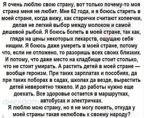 Я очень люблю свою страну, вот только почему-то моя страна меня не любит. Мне 62 года, и я боюсь стареть в моей стране, когда выдают как старички копеечки, делая не лёгкий выбор между молоком и самой дешевой рыбой. Я боюсь болеть в моей стране, так как, глядя на цены лекарств, ощущаю себя нищим. Я люблю мою страну, но не понимаю, откуда такая нелюбовь к народу?