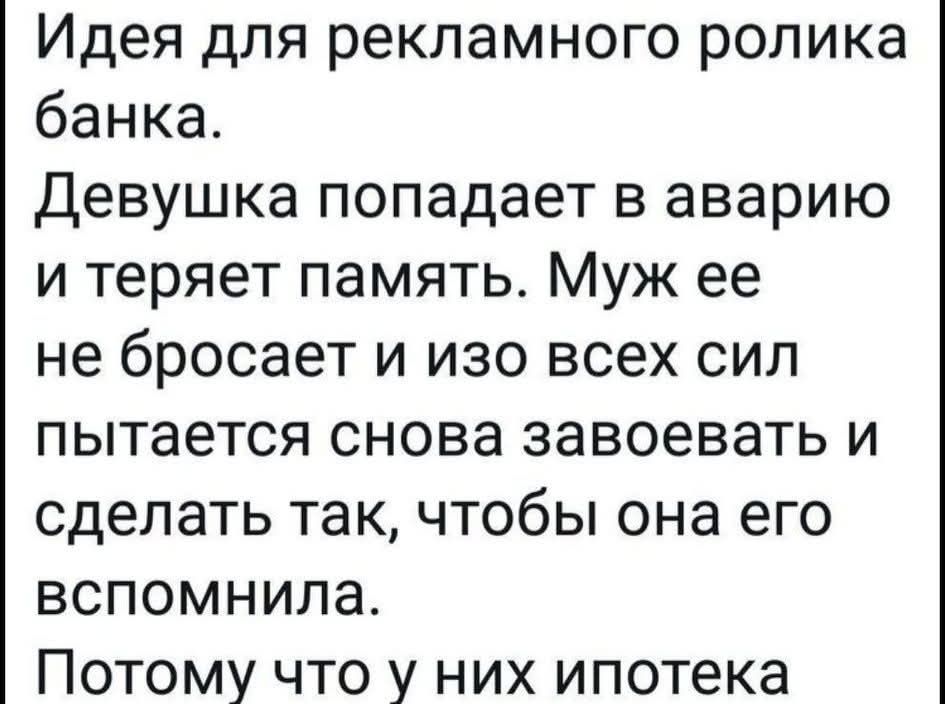 Идея для рекламного ролика банка. Девушка попадает в аварию и теряет память. Муж ее не бросает и изо всех сил пытается снова завоевать и сделать так, чтобы она его вспомнила. Потому что у них ипотека