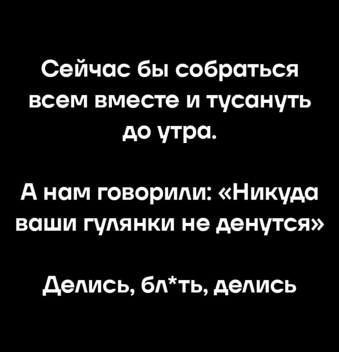 Сейчас бы собраться всем вместе и тусануть до утра. А нам говорили: «Никуда ваши гулянки не денутся» Делись, бл*ть, делись