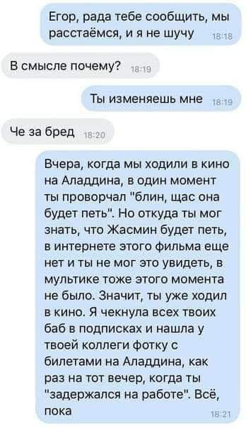 Егор, рада тебе сообщить, мы расстанемся, и я не шучу
В смысле почему?
Ты изменяешь мне
Че за бред
Вчера, когда мы ходили в кино на Аладдина, в один момент ты пророчал 'блин, щас она будет петь'. Но откуда ты мог знать, что Жасмин будет петь, в интернете этого фильма еще нет и ты не мог это увидеть, в мультфильке тоже этого момента не было. Значит, ты уже ходил в кино. Я ожидала всех твоих баб в подписках и нашла у твоей коллеги фотку с билетами на Аладдина, как раз на тот вечер, когда ты 'задержался на работе'. Всё, пока