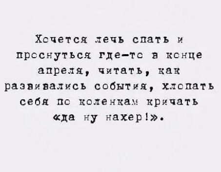 Хочется лечь спать и проснуться где-то в конце апреля, читать, как развивались события, хлопать себя по коленкам кричать «да ну нахер!».