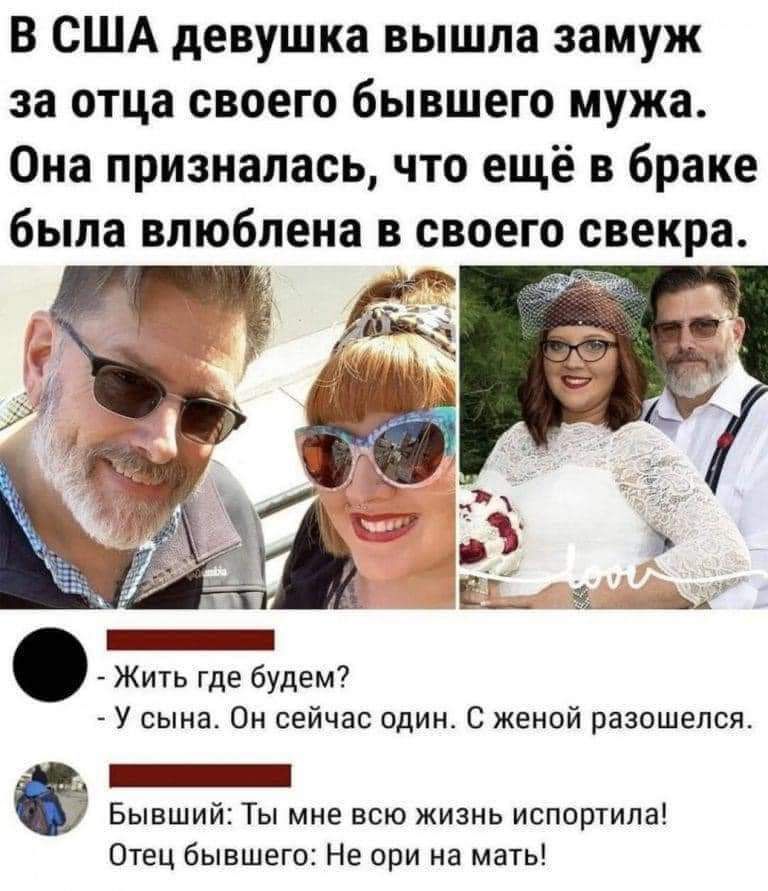 В США девушка вышла замуж за отца своего бывшего мужа. Она призналась, что ещё в браке была влюблена в своего свекра. - Жить где будем? - У сына. Он сейчас один. С женой разошелся. Бывший: Ты мне всю жизнь испортила! Отец бывшего: Не ори на мать!