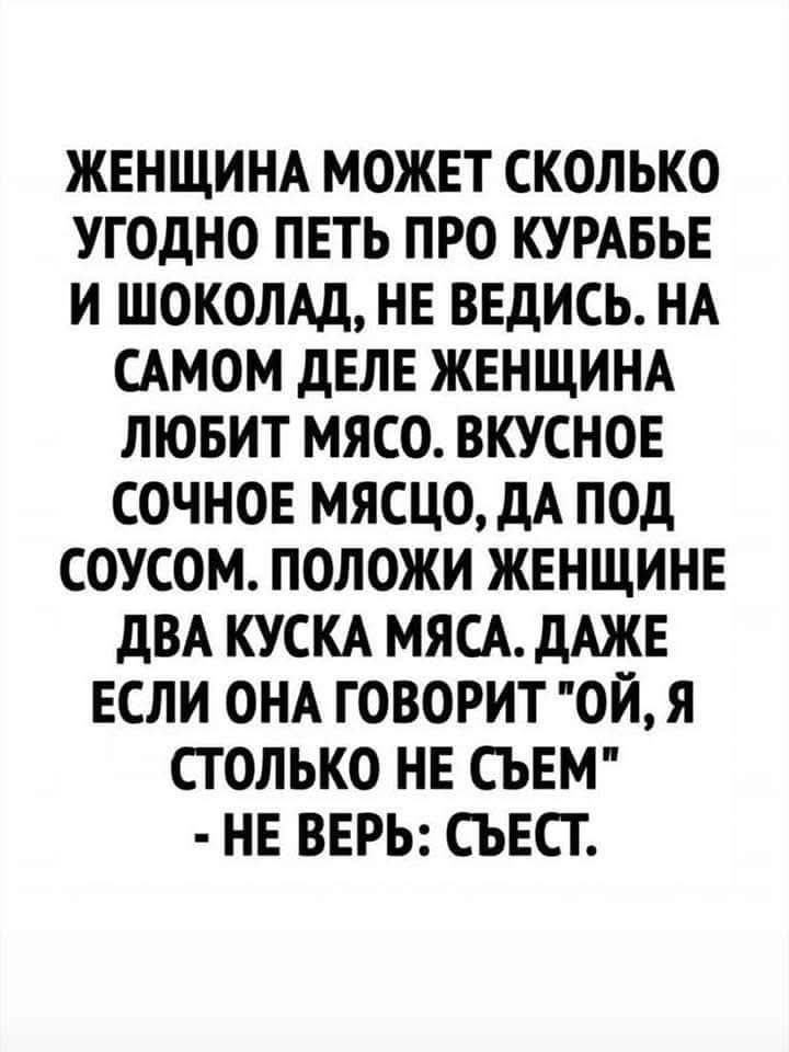 ЖЕНЩИНА МОЖЕТ СКОЛЬКО УГОДНО ГОВОРИТЬ ПРО КУРАБЬЕ И ШОКОЛАД, НЕ ВЕДИСЬ. НА САМОМ ДЕЛЕ ЖЕНЩИНА ЛЮБИТ МЯСО. ВКУСНОЕ СОЧНОЕ МЯСО, ДА ПОД СОУСОМ. ПОЛОЖИ ЖЕНЩИНЕ ДВА КУСКА МЯСА. ДАЖЕ ЕСЛИ ОНА ГОВОРИТ 
