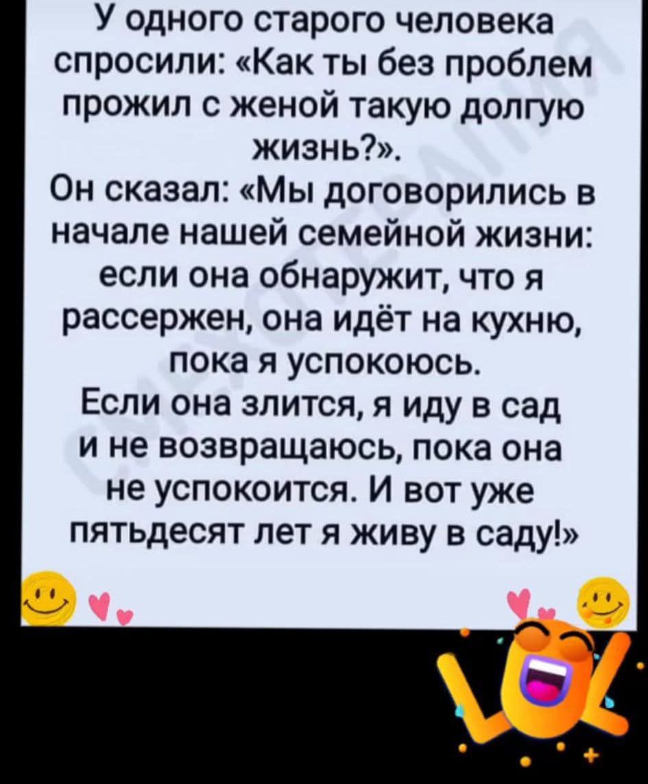 У одного старого человека спросили: «Как ты без проблем прожил с женой такую долгую жизнь?». Он сказал: «Мы договорились в начале нашей семейной жизни: если она обнаружит, что я рассержен, она идёт на кухню, пока я успокоюсь. Если она злится, я иду в сад и не возвращаюсь, пока она не успокоится. И вот уже пятдесят лет я живу в саду!»