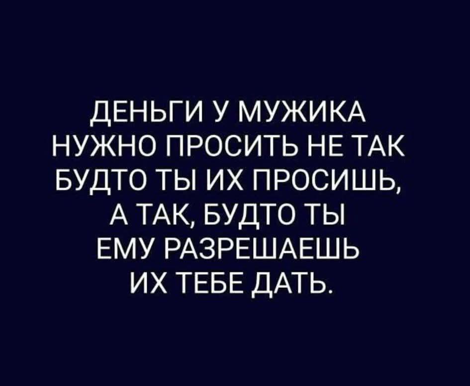 ДЕНЬГИ У МУЖИКА НУЖНО ПРОСИТЬ НЕ ТАК БУДТО ТЫ ИХ ПРОСИШЬ, А ТАК, БУДТО ТЫ ЕМУ РАЗРЕШАЕШЬ ИХ ТЕБЕ ДАТЬ.