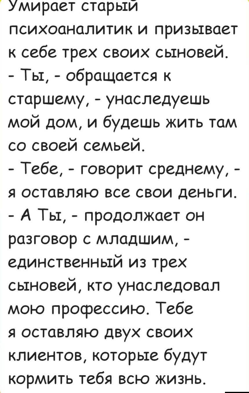Умирает старый психоаналитик и призывает к себе трех своих сыновей. - Ты, - обращается к старшему, - унаследуешь мой дом, и будешь жить там со своей семьей. - Тебе, - говорит среднему, - я оставляю все свои деньги. - А ты, - продолжает он разговор с младшим, - единственный из трех сыновей, кто унаследовал мою профессию. Тебе я оставляю двух своих клиентов, которые будут кормить тебя всю жизнь.