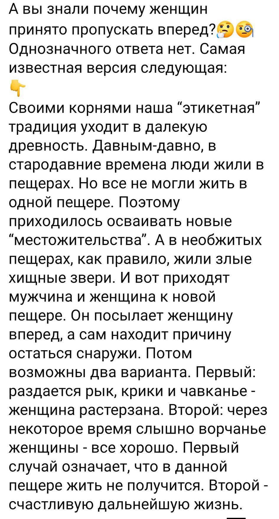 А вы знали почему женщин принято пропускать вперед? Однозначного ответа нет. Самая известная версия следующая: Своими корнями наша этикетная традиция уходит в далекую древность. Давным-давно, в стародавние времена люди жили в пещерах. Но все не могли жить в одной пещере. Поэтому приходилось осваивать новые места проживания. А в необжитых пещерах жили злые хищные звери. И вот приходят мужчина и женщина к новой пещере. Он посылает женщину вперед, а сам находит причину остаться снаружи. Потом возможны два варианта. Первый: раздается рычаг, крики и чавканье — женщина растресана. Второй: через некоторое время слышно ворчание женщины — все хорошо. Первый случай означает, что в данной пещере жить не получится. Второй — счастливую дальнейшую жизнь.