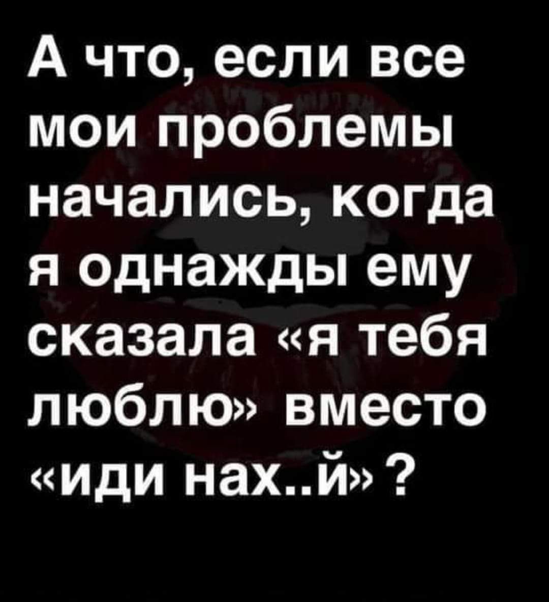 А что, если все мои проблемы начались, когда я однажды ему сказала «я тебя люблю» вместо «иди нах..й»?