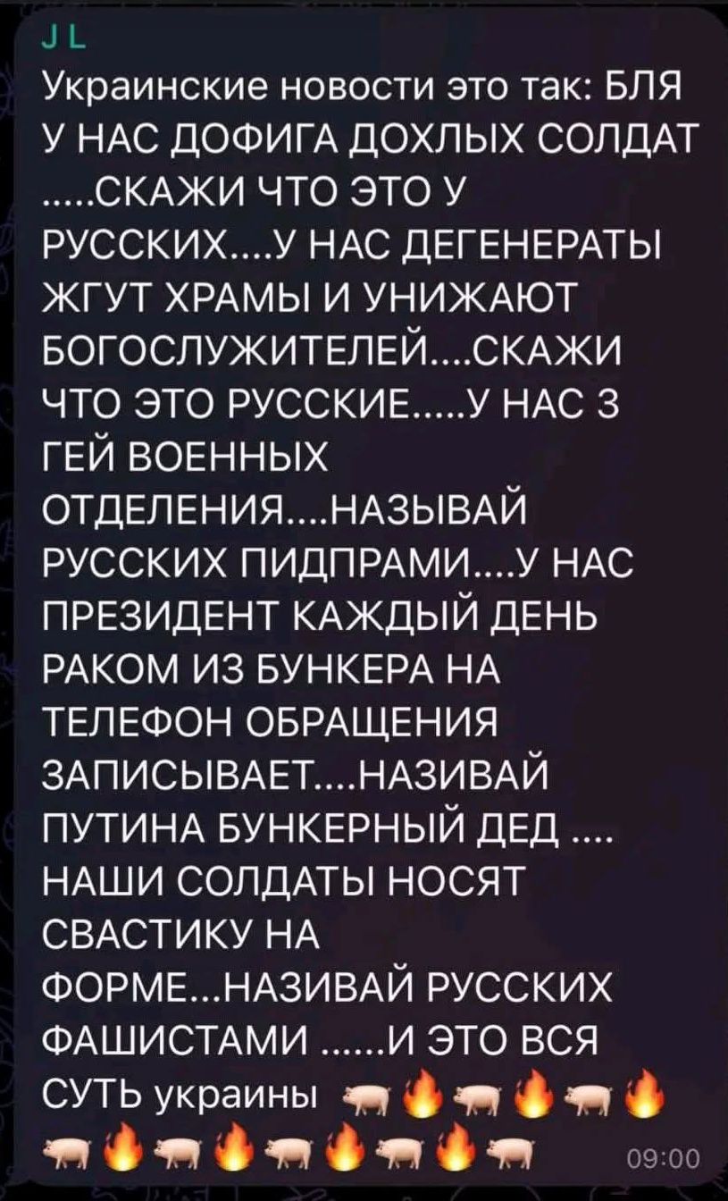 Украинские новости это так: БЛЯ У НАС ДОФИГА ДОХЛЫХ СОЛДАТ ....СКАЖИ ЧТО ЭТО У РУССКИХ....У НАС ДЕГЕНЕРАТЫ ЖГУТ ХРАМЫ И УНИЖАЮТ БОГОСЛУЖИТЕЛЕЙ....СКАЖИ ЧТО ЭТО РУССКИЕ.....У НАС 3 ГЕЙ ВОЕННЫХ ОТДЕЛЕНИЯ....НАЗЫВАЙ РУССКИХ ПИДПРАМИ.....У НАС ПРЕЗИДЕНТ КАЖДЫЙ ДЕНЬ РАКОМ ИЗ БУНКЕРА НА ТЕЛЕФОН ОБРАЩЕНИЯ ЗАПИСЫВАЕТ....НАЗИВАЙ ПУТИНА БУНКЕРНЫЙ ДЕД .... НАШИ СОЛДАТЫ НОСЯТ СВАСТИКУ НА ФОРМЕ...НАЗИВАЙ РУССКИХ ФАШИСТАМИ......И ЭТО ВСЯ СУТЬ УКРАИНЫ