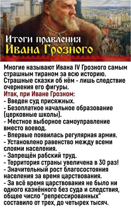 Итоги правления Ивана Грозного. Многие называют Ивана IV Грозного самым страшным тираном за всю историю. Итак, при Иванe Грозном: введен суд присуждых; бесплатное начальное образование (церковные школы); местное выборное самоуправление вместо воевод; впервые появилась регулярная армия; установлено равенство между всеми слоями населения; запрещён рабский труд; территория страны увеличена в 30 раз; значительный рост благосостояния; за всё царствование не было ни одного казнённого без суда и следствия.