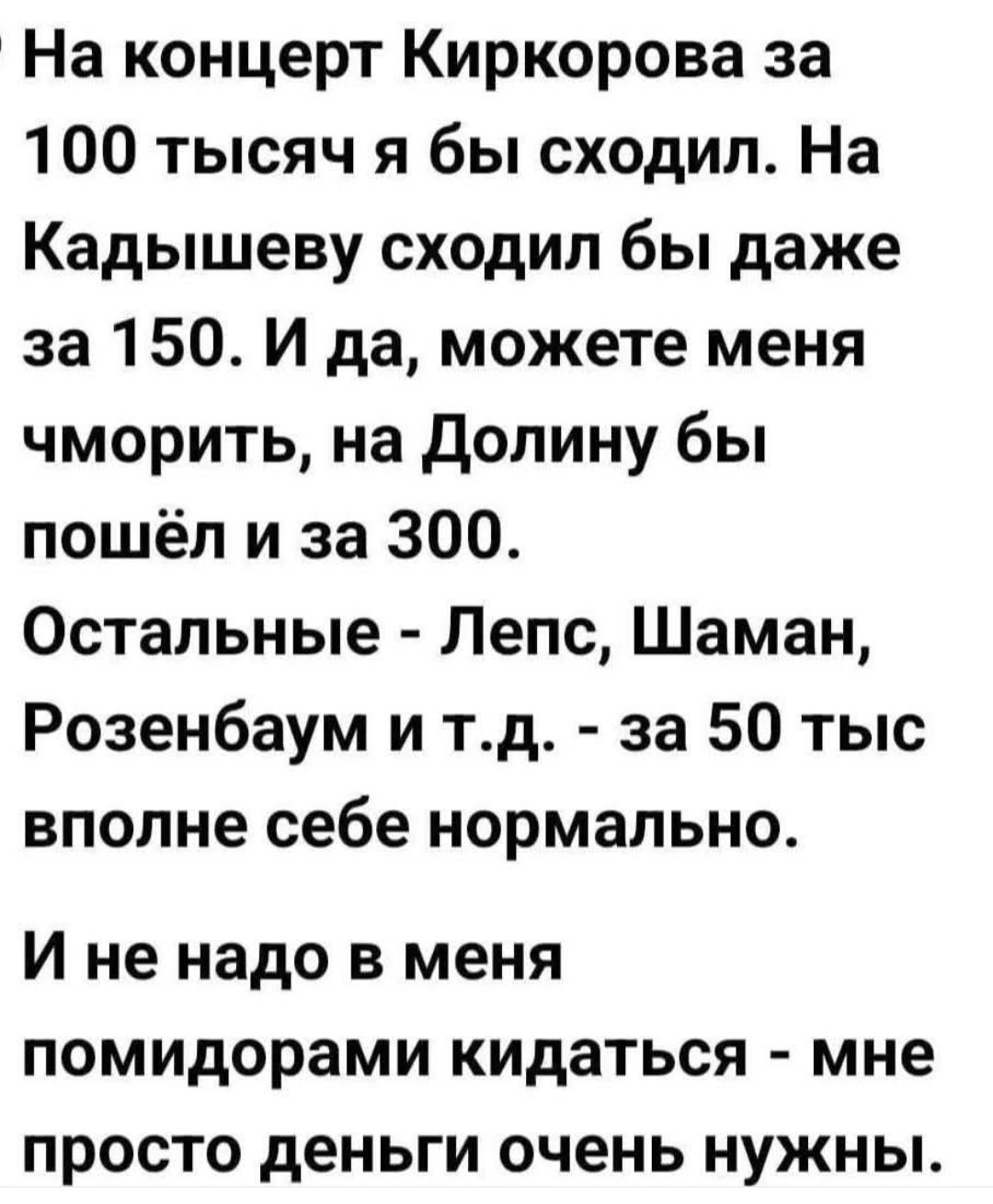 На концерт Киркоровa за 100 тысяч я бы сходил. На Кадышеву сходил бы даже за 150. И да, можете меня чморить, на Долину бы пошёл и за 300. Остальные - Лепс, Шаман, Розенбаум и т.д. - за 50 тыс вполне себе нормально. И не надо в меня помидорами кидаться - мне просто деньги очень нужны.