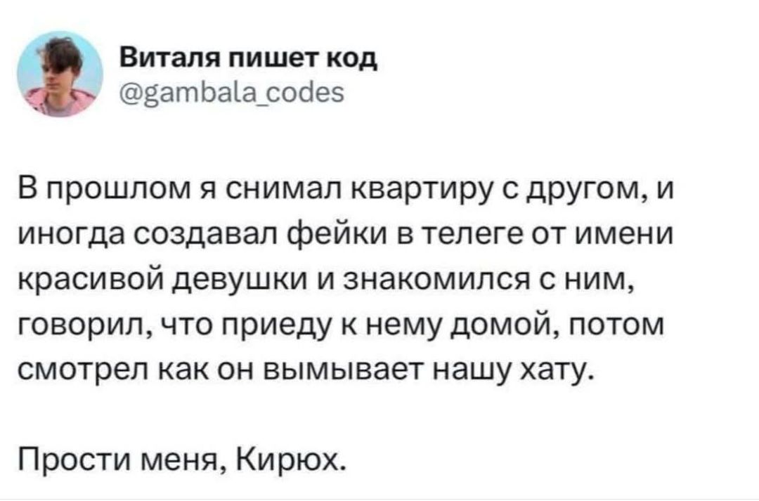 В прошлом я снимал квартиру с другом, и иногда создавал фейки в телеге от имени красивой девушки и знакомился с ним, говорил, что приеду к нему домой, потом смотрел как он вымывает нашу хату. Прости меня, Кирюх.
