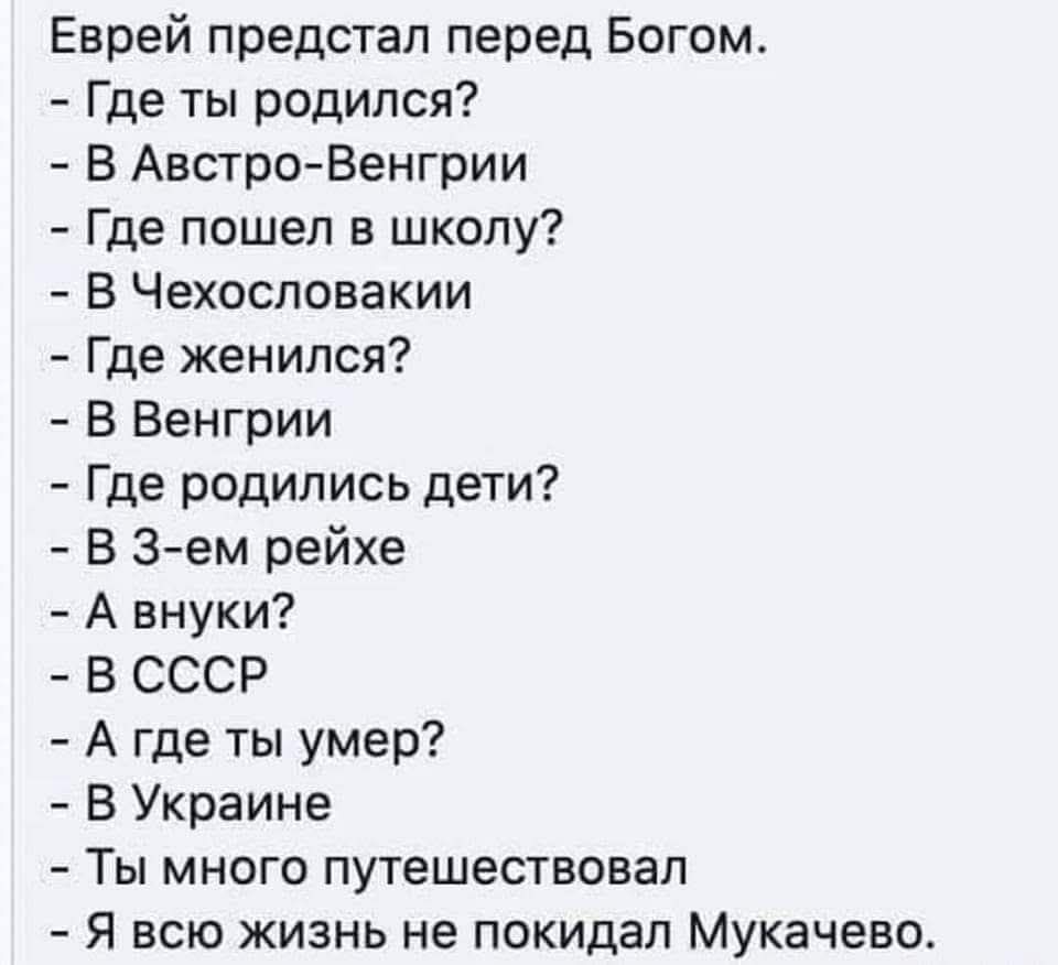 Еврей предстал перед Богом.
- Где ты родился?
- В Австро-Венгрии
- Где пошел в школу?
- В Чехословакии
- Где женился?
- В Венгрии
- Где родились дети?
- В 3-ем рейхе
- А внуки?
- В СССР
- А где ты умер?
- В Украине
- Ты много путешествовал
- Я всю жизнь не покидал Мукачево.