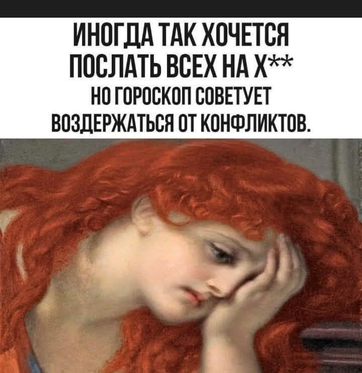ИНОГДА ТАК ХОЧЕТСЯ ПОСЛАТЬ ВСЕХ НА Х** НО ГОРОСКОП СОВЕТУЕТ ВОЗДЕРЖАТЬСЯ ОТ КОНФЛИКТОВ.