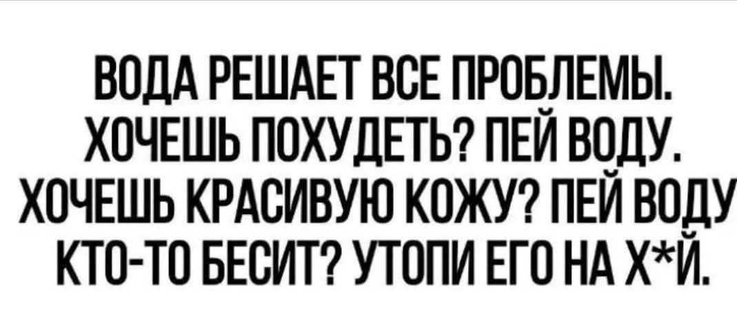 ВОДА РЕШАЕТ ВСЕ ПРОБЛЕМЫ. ХОЧЕШЬ ПОХУДЕТЬ? ПЕЙ ВОДУ. ХОЧЕШЬ КРАСИВУЮ КОЖУ? ПЕЙ ВОДУ. КТО-ТО БЕСИТ? УТОПИ ЕГО НА Х*Й.