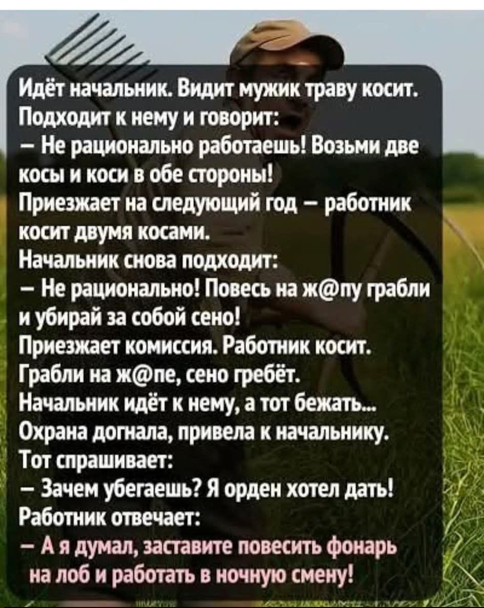 Идёт начальник. Видит мужик траву косит. Подходит к нему и говорит: – Не рационально работаешь! Возьми две косы и коси в обе стороны! Приезжает на следующий год – работник косит двумя косами. Начальник снова подходит: – Не рационально! Повесь на ж@пу грабли и убирай за собой сено! Приезжает комиссия. Работник косит. Грабли на ж@пе, сено гребёт. Нач