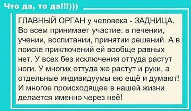 Что да, то да!!!))) ГЛАВНЫЙ ОРГАН у человека - ЗАДНИЦА. Во всем принимает участие: в лечении, учении, воспитании, принятии решений. А в поиске приключений ей вообще равных нет. У всех без исключения оттуда растут ноги. У многих оттуда же растут и руки, а отдельные индивидуумы ею ещё и думают! И многое происходящее в нашей жизни делается именно