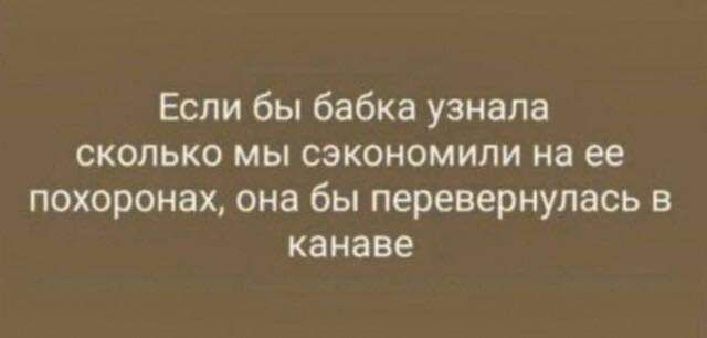 Если бы бабка узнала сколько мы сэкономили на ее похоронах, она бы перевернулась в канаве