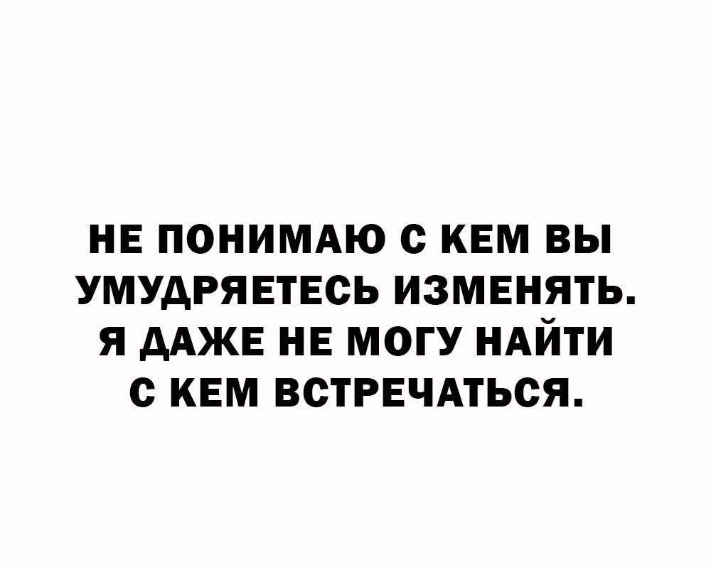НЕ ПОНИМАЮ С КЕМ ВЫ УМУДРЯЕТЕСЬ ИЗМЕНЯТЬ. Я ДАЖЕ НЕ МОГУ НАЙТИ С КЕМ ВСТРЕЧАТЬСЯ.