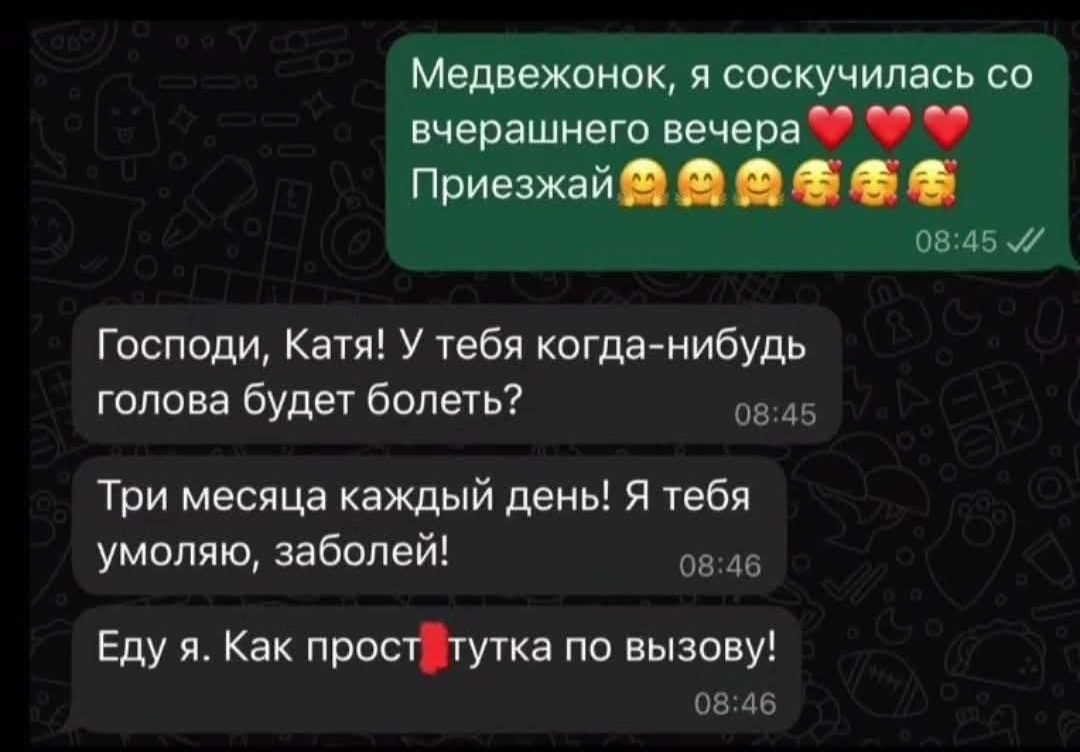 Медвежонок, я соскучилась со вчерашнего вечера ❤️❤️❤️ Приезжай 🤗🤗🤗
Господи, Катя! У тебя когда-нибудь голова будет болеть?
Три месяца каждый день! Я тебя умоляю, заболей!
Еду я. Как прост*тутка по вызову!