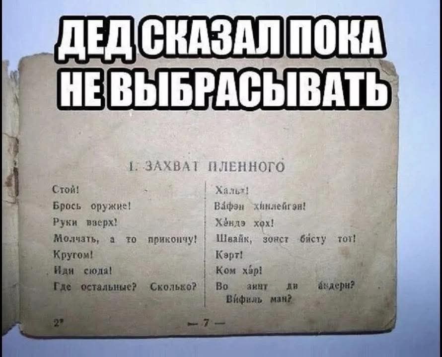 ДЕД СКАЗАЛ ПОКА НЕ ВЫБРАСЫВАТЬ 1. ЗАХВАТ ПЛЕННОГО Стой! Брось оружие! Руки вверх! Молчать, а то прикончу! Кругом! Иди сюда! Где остальные? Сколько? Хальт! Вафэн хинлейген! Хэндэ хох! Швайк, зонст байсту тот! Кэрт! Ком хэр! Во зинд ди андерн? Вифиль ман?