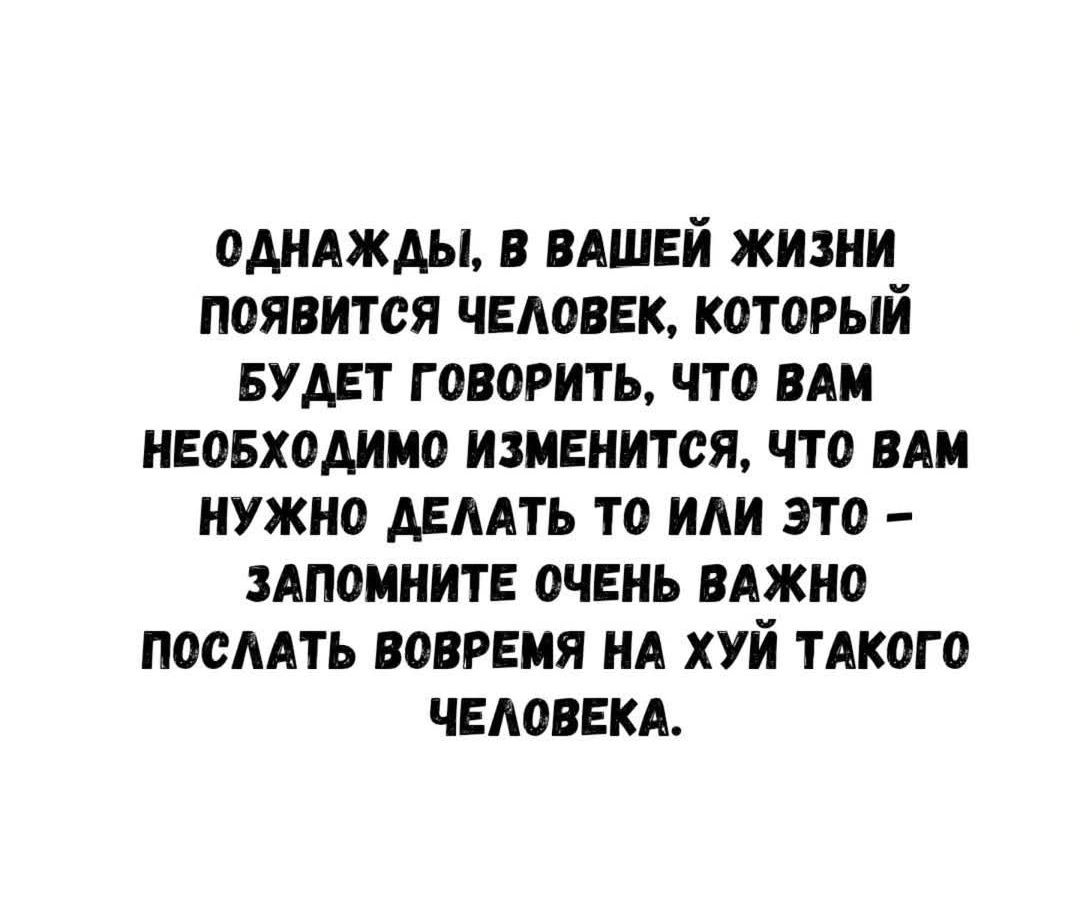 ОДНАЖДЫ, В ВАШЕЙ ЖИЗНИ ПОЯВИТСЯ ЧЕЛОВЕК, КОТОРЫЙ БУДЕТ ГОВОРИТЬ, ЧТО ВАМ НЕОБХОДИМО ИЗМЕНИТЬСЯ, ЧТО ВАМ НУЖНО ДЕЛАТЬ ТО ИЛИ ЭТО – ЗАПОМНИТЕ ОЧЕНЬ ВАЖНО ПОСЛАТЬ ВОВРЕМЯ НА ХУЙ ТАКОГО ЧЕЛОВЕКА.