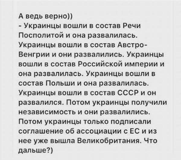 А ведь верно))
- Украинцы вошли в состав Речи Посполитой и она развалилась.
Украинцы вошли в состав Австро-Венгрии и они развалились. Украинцы вошли в состав Российской империи и она развалилась. Украинцы вошли в состав Польши и она развалилась. Украинцы вошли в состав СССР и он развалился. Потом украинцы получили независимость и они