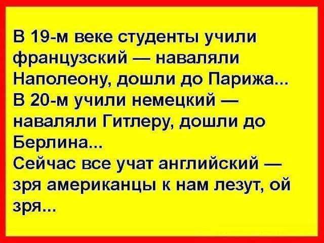 В 19-м веке студенты учили французский — наваляли Наполеону, дошли до Парижа... В 20-м учили немецкий — наваляли Гитлеру, дошли до Берлина... Сейчас все учат английский — зря американцы к нам лезут, ой зря...