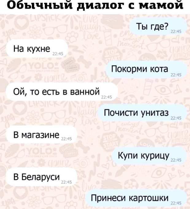 Обычный диалог с мамой Ты где? 22:45 На кухне 22:45 Покорми кота 22:45 Ой, то есть в ванной 22:45 Почисти унитаз 22:45 В магазине 22:45 Купи курицу 22:45 В Беларуси 22:45 Принеси картошки