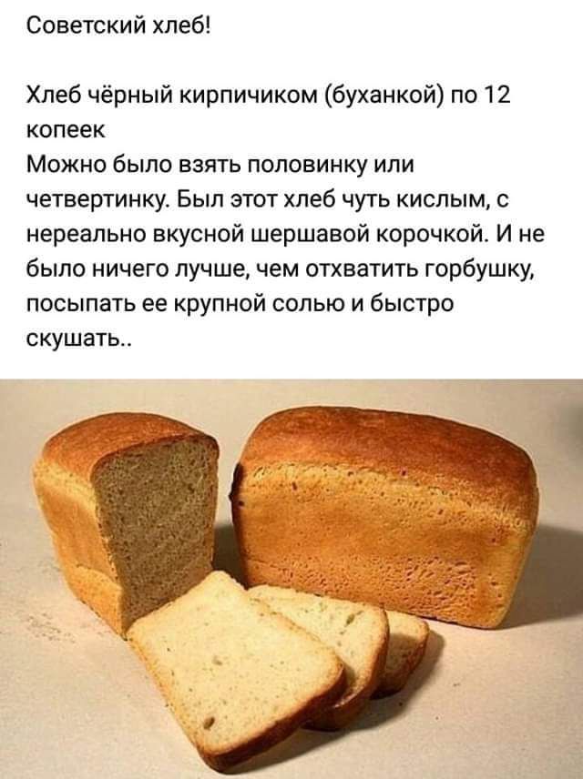 Советский хлеб!
Хлеб чёрный кирпичиком (буханкой) по 12 копеек
Можно было взять половинку или четвертинку. Был этот хлеб чуть кислым, с нереально вкусной шершавой корочкой. И не было ничего лучше, чем отхватить горбушку, посыпать ее крупной солью и быстро скушать..