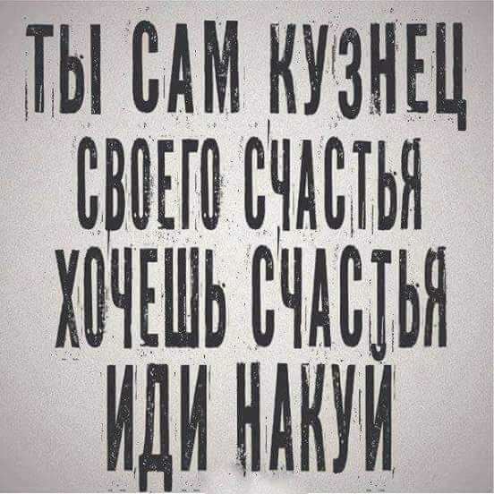 ТЫ САМ КУЗНЕЦ СВОЕГО СЧАСТЬЯ ХОЧЕШЬ СЧАСТЬЯ ИДИ НАКУЙ