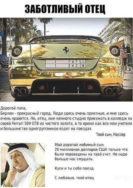 ЗАБОТЛИВЫЙ ОТЕЦ Дорогой папа, Берлин - прекрасный город. Люди здесь очень приятные, и мне здесь очень нравится. Но, отец, мне немного стыдно приезжать в колледж на своей Ferrari 599 GTB из чистого золота, в то время как все мои учителя и большинство одногруппников ездят на поездах. Твой сын, Нассер Мой дорогой любимый сын. 20 миллионов долларов