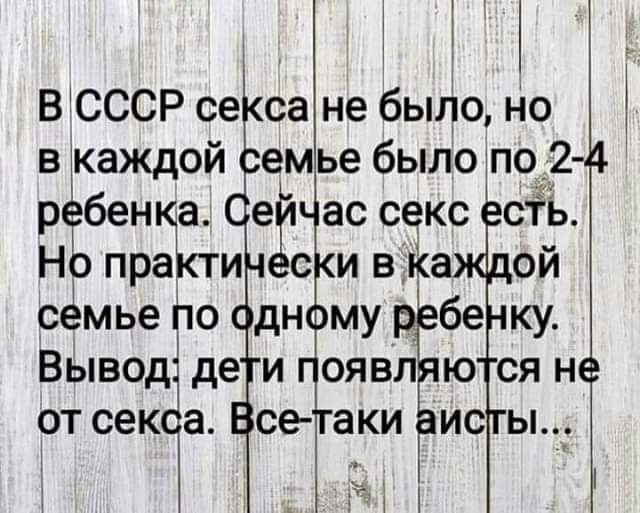 В СССР секса не было, но в каждой семье было по 2-4 ребенка. Сейчас секс есть. Но практически в каждой семье по одному ребенку. Вывод: дети появляются не от секса. Все-таки аисты...
