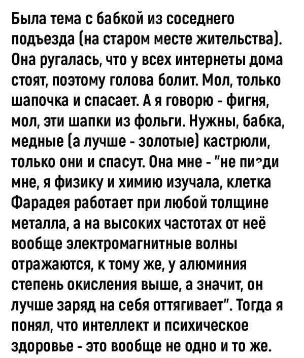 Была тема с бабкой из соседнего подъезда (на старом месте жительства). Она ругалась, что у всех интернеты дома стоят, поэтому голова болит. Мол, только шапочка и спасает. А я говорю - фигня, мол, эти шапки из фольги. Нужны, бабка, медные (а лучше - золотые) кастрюли, только они и спасут. Она мне - 