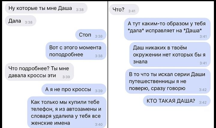 Ну которые ты мне даша дала Стоп Вот с этого момента поподробнее Чго подробнее Ты мне давала кроссы эти А я не про кроссы Как только мы купили тебе телефон 5 из автозамены и словаря удалила у тебя все женские имена Что А тут каким то образом у тебя дапа исправляет на даша даш никаких в твоём окружении нет которых бы я знала В то что ты искал серии Даши путешественницы я не поверю сразу говорю КТО 