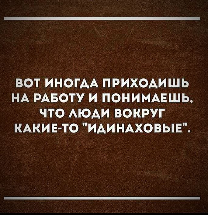 ВОТ ИНОГАА ПРИХОАИШЬ НА РАБОТУ И ПОНИМАЕШЬ ЧТО АЮАИ ВОКРУГ КАКИЕ ТО ИАИНАХОВЫЕ